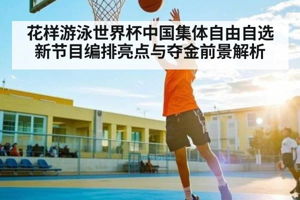 花样游泳世界杯中国集体自由自选新节目编排亮点与夺金前景解析