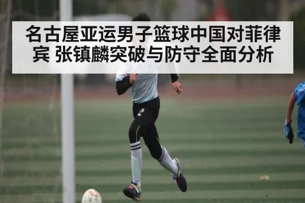 名古屋亚运男子篮球中国对菲律宾 张镇麟突破与防守全面分析