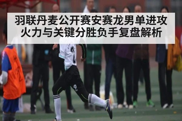 羽联丹麦公开赛安赛龙男单进攻火力与关键分胜负手复盘解析