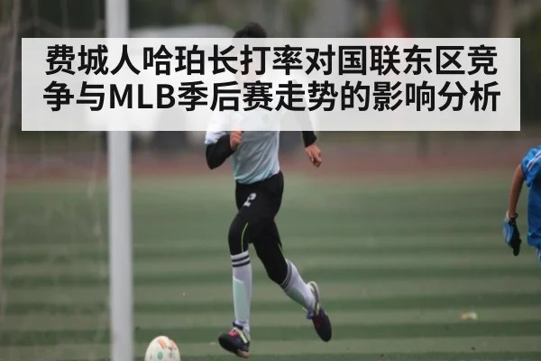 费城人哈珀长打率对国联东区竞争与MLB季后赛走势的影响分析